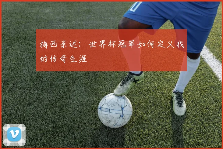 梅西亲述：世界杯冠军如何定义我的传奇生涯